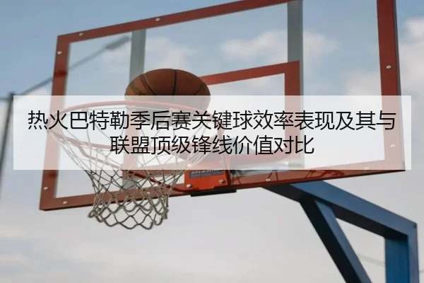 热火巴特勒季后赛关键球效率表现及其与联盟顶级锋线价值对比