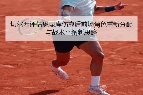 切尔西评估恩昆库伤愈后前场角色重新分配与战术平衡新思路