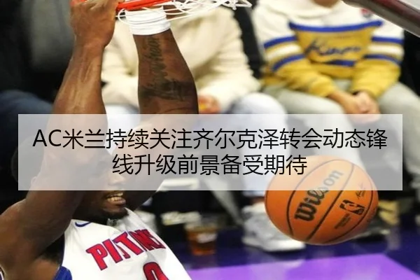 AC米兰持续关注齐尔克泽转会动态锋线升级前景备受期待