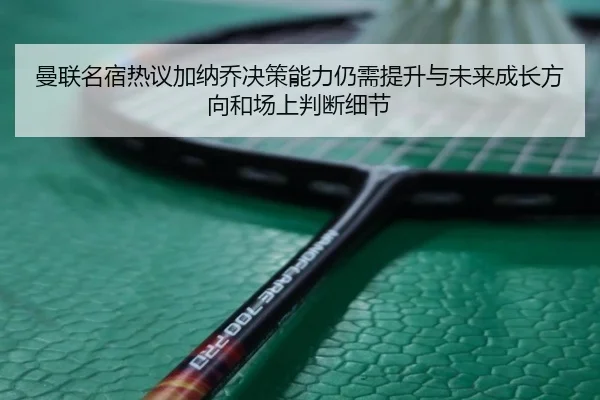曼联名宿热议加纳乔决策能力仍需提升与未来成长方向和场上判断细节