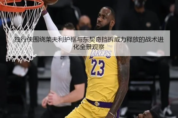 独行侠围绕莱夫利护框与东契奇挡拆威力释放的战术进化全景观察